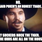 Poker's an honest trade | NO. ONLY SUCKERS BUCK THE TIGER.  THE ODDS ARE ALL ON THE HOUSE. I SAID POKER'S AN HONEST TRADE. | image tagged in doc holliday,tombstone,poker,odds on the house | made w/ Imgflip meme maker