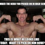 REMEMBER THE NERD YOU PICKED ON IN HIGH SCHOOL? THIS IS WHAT HE LOOKS LIKE TODAY.  WANT TO PICK ON HIM NOW? | image tagged in bodybuilder | made w/ Imgflip meme maker