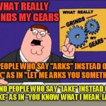 Grinds my gears | WHAT REALLY GRINDS MY GEARS PEOPLE WHO SAY "ARKS" INSTEAD OF "ASK" AS IN "LET ME ARKS YOU SOMETHING" AND PEOPLE WHO SAY "LAKE" INSTEAD OF "L | image tagged in grinds my gears | made w/ Imgflip meme maker