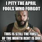 Mr. T Current Events Terrorism  | I PITY THE APRIL FOOLS WHO FORGOT THIS IS STILL THE FIRST OF THE MONTH RENT IS DUE | image tagged in mr t pity the fool | made w/ Imgflip meme maker