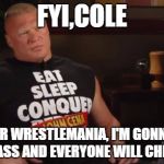 brock predicts the future. | FYI,COLE AFTER WRESTLEMANIA, I'M GONNA F5 YOUR ASS AND EVERYONE WILL CHEER ME. | image tagged in brock lesnar | made w/ Imgflip meme maker