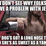almost politically correct redneck red neck | I DON'T SEE WHY FOLKS HAVE A PROBLEM WITH JEWS MY DOG'S GOT A LONG NOSE TOO AND SHE'S AS SWEET AS A YAM PIE | image tagged in almost politically correct redneck red neck | made w/ Imgflip meme maker
