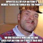 I'm sure this'll get a discussion going. | UPVOTES ALL OF FLIP.BATCHA'S MEMES 'CAUSE HE COULD USE THE POINTS NO ONE BELIEVES HIM AND NO ONE LIKES FLIP.BATCHA SO IT WAS A BAD IDEA | image tagged in bad luck scumbag greg,good guy greg,10 guy,scumbag,imgflip | made w/ Imgflip meme maker