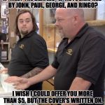 pawn stars rebuttal | A "MEET THE BEATLES" LP AUTOGRAPHED BY JOHN, PAUL, GEORGE, AND RINGO? I WISH I COULD OFFER YOU MORE THAN $5, BUT THE COVER'S WRITTEN ON. | image tagged in pawn stars rebuttal | made w/ Imgflip meme maker