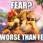 Battle-Ready Bowser | FEAR? I'M WORSE THAN FEAR! | image tagged in battle-ready bowser | made w/ Imgflip meme maker