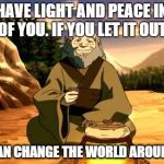 Enlightened Iroh | YOU HAVE LIGHT AND PEACE INSIDE OF YOU. IF YOU LET IT OUT, YOU CAN CHANGE THE WORLD AROUND YOU | image tagged in enlightened iroh,avatar the last airbender | made w/ Imgflip meme maker