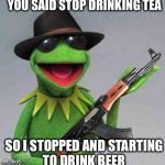 kermit Gangsta | YOU SAID STOP DRINKING TEA SO I STOPPED AND STARTING TO DRINK BEER | image tagged in kermit gangsta | made w/ Imgflip meme maker
