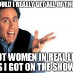 seinfeld | WOULD I REALLY GET ALL OF THOSE HOT WOMEN IN REAL LIFE AS I GOT ON THE SHOW ? | image tagged in seinfeld | made w/ Imgflip meme maker