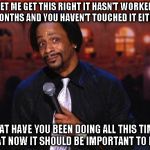 Katt Williams  | LET ME GET THIS RIGHT IT HASN'T WORKED IN MONTHS AND YOU HAVEN'T TOUCHED IT EITHER? WHAT HAVE YOU BEEN DOING ALL THIS TIME? THAT NOW IT SHOU | image tagged in katt williams  | made w/ Imgflip meme maker
