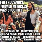 Jesus Feeds the Thousands | I FED THOUSANDS, PERFORMED MIRACLES, WAS CRUCIFIED NEVER ONCE DID I ASK IF THE PEOPLE I HELPED WERE STRAIGHT OR GAY. IT DIDN'T MATTER TO ME, | image tagged in jesus feeds the thousands | made w/ Imgflip meme maker