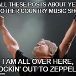 Old time Rock and Roll | ALL THESE POSTS ABOUT YET ANOTHER COUNTRY MUSIC SHOW I AM ALL OVER HERE, ROCKIN' OUT TO ZEPPELIN! | image tagged in old time rock and roll | made w/ Imgflip meme maker