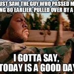 ice cube | JUST SAW THE GUY WHO PASSED ME DOING 80 EARLIER, PULLED OVER BY A COP I GOTTA SAY,  TODAY IS A GOOD DAY | image tagged in ice cube | made w/ Imgflip meme maker