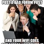 That moment when we can't believe how much money they're going t | THAT MOMENT WHEN YOU POST A BAD FORUM POST AND YOUR WIFI GOES OUT BEFORE YOU DELETE IT | image tagged in that moment when we can't believe how much money they're going t | made w/ Imgflip meme maker