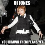 ed sheeran drunk | OI JONES YOU DRAWN THEM PLANS YET | image tagged in ed sheeran drunk | made w/ Imgflip meme maker