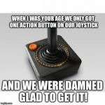 Atari joystick | WHEN I WAS YOUR AGE WE ONLY GOT ONE ACTION BUTTON ON OUR JOYSTICK AND WE WERE DAMNED GLAD TO GET IT! | image tagged in atari joystick | made w/ Imgflip meme maker