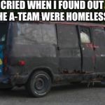 road to whitehouse campaine | I CRIED WHEN I FOUND OUT THE A-TEAM WERE HOMELESS | image tagged in road to whitehouse campaine | made w/ Imgflip meme maker