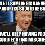 New Rules | NEW RULE: IF SOMEONE IS BANNED, THEN THEIR IP ADDRESS SHOULD BE BANNED TO OR WE'LL KEEP HAVING PEOPLE LIKE GOODIEZ BEING MISCHIEVOUS | image tagged in new rules | made w/ Imgflip meme maker
