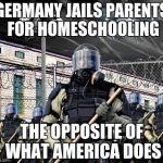 Jailing Homeschoolers | GERMANY JAILS PARENTS FOR HOMESCHOOLING THE OPPOSITE OF WHAT AMERICA DOES | image tagged in police state,germany,homeschooling,america | made w/ Imgflip meme maker