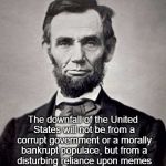 Downfall of the United States | The downfall of the United States will not be from a corrupt government or a morally bankrupt populace, but from a disturbing reliance upon  | image tagged in abe lincoln,memes,downfall | made w/ Imgflip meme maker
