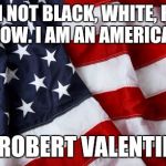 I am an American  | "I'M NOT BLACK, WHITE, RED, YELLOW. I AM AN AMERICAN!" ~ ROBERT VALENTINE | image tagged in i am an american | made w/ Imgflip meme maker