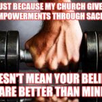 The Gym is my Church | JUST BECAUSE MY CHURCH GIVES ME EMPOWERMENTS THROUGH SACRIFICE DOESN'T MEAN YOUR BELIEFS ARE BETTER THAN MINE | image tagged in the gym is my church,religion | made w/ Imgflip meme maker