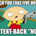 Stewie Aims Gun | B*TCH YOU TAKE FIVE HOURS TO TEXT BACK "NUN" | image tagged in stewie aims gun | made w/ Imgflip meme maker