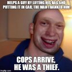 Once again guys if you need this as a blank template search for 'Bad luck good guy greg' I'm Not Good at photoshoping :P | HELPS A GUY BY LIFTING HIS BAG AND PUTTING IT IN CAR, THE MAN THANKED HIM. COPS ARRIVE, HE WAS A THIEF. | image tagged in bad luck good guy greg,bad luck brian,picard wtf,what year is it,good guy greg,lolz | made w/ Imgflip meme maker