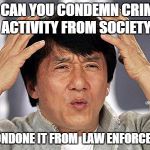 Police Brutality | HOW CAN YOU CONDEMN CRIMINAL ACTIVITY
FROM SOCIETY BUT CONDONE IT FROM
 LAW ENFORCEMENT? | image tagged in policebrutality,baltimore riots | made w/ Imgflip meme maker