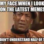Bill Cosby What?? | MY FACE WHEN I LOOK ON THE LATEST MEMES AND DON'T UNDERSTAND HALF OF THEM | image tagged in bill cosby what | made w/ Imgflip meme maker