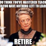 Retire | IF YOU THINK YOU’VE MASTERED TEACHING AND YOU HAVE NOTHING LEFT TO LEARN… RETIRE | image tagged in dowager countess of grantham | made w/ Imgflip meme maker