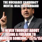 Huckabee | THE HUCKABEE CANDIDACY MENTAL HEALTH STANDARD "I NEVER THOUGHT ABOUT USING A FIREARM TO MURDER SOMEONE." (5/5/15) | image tagged in huckabee | made w/ Imgflip meme maker
