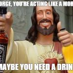 DrinkinJesus | GEORGE, YOU'RE ACTING LIKE A MORON. MAYBE YOU NEED A DRINK! | image tagged in drinkinjesus | made w/ Imgflip meme maker
