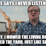Trailer Park Boys Bubbles | MY WIFE SAYS I NEVER LISTEN TO HER SO TODAY, I MOWED THE LIVING ROOM AND VACUUMED THE YARD, JUST LIKE SHE ASKED. | image tagged in memes,trailer park boys bubbles | made w/ Imgflip meme maker