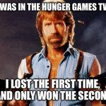 chuck norris | SO I WAS IN THE HUNGER GAMES TWICE I LOST THE FIRST TIME, AND ONLY WON THE SECOND | image tagged in chuck norris | made w/ Imgflip meme maker