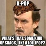 What's your fave k-pop? | K-POP WHAT'S THAT, SOME KIND OF SNACK, LIKE A LOLLIPOP? | image tagged in fawlty i beg your pardon,scumbag | made w/ Imgflip meme maker