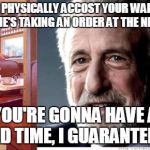 House rule #1 don't grab your waitress like you're some kind of lunatic | IF YOU PHYSICALLY ACCOST YOUR WAITRESS WHILE SHE'S TAKING AN ORDER AT THE NEXT TABLE YOU'RE GONNA HAVE A BAD TIME, I GUARANTEE IT | image tagged in i guarantee it,memes | made w/ Imgflip meme maker