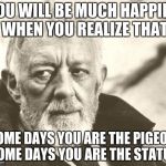 OBI WAN IS DISAPPOINTED IN YOU | YOU WILL BE MUCH HAPPIER WHEN YOU REALIZE THAT SOME DAYS YOU ARE THE PIGEON, SOME DAYS YOU ARE THE STATUE | image tagged in obi wan is disappointed | made w/ Imgflip meme maker
