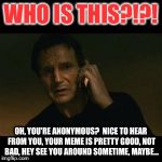 liam to anonymous | WHO IS THIS?!?! OH, YOU'RE ANONYMOUS?  NICE TO HEAR FROM YOU, YOUR MEME IS PRETTY GOOD, NOT BAD, HEY SEE YOU AROUND SOMETIME, MAYBE... | image tagged in liam | made w/ Imgflip meme maker