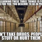 Prison | IF LEARNING THESE THREE THINGS IS TOO HARD FOR YOU, YOU DESERVE TO BE IN PRISON. DON'T TAKE DRUGS, PEOPLE'S STUFF OR HURT THEM. | image tagged in prison | made w/ Imgflip meme maker