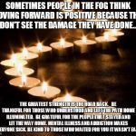 Candles in the Darkness | SOMETIMES PEOPLE IN THE FOG THINK MOVING FORWARD IS POSITIVE BECAUSE THEY DON'T SEE THE DAMAGE THEY HAVE DONE... THE GREATEST STRENGTH IS TH | image tagged in candles in the darkness | made w/ Imgflip meme maker