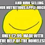 Yellow face pointless ad | AND NOW SELLING OUR NUTRITIOUS APPLE JUICE! ONLY £2.99, MADE WITH THE HELP OF THE HOMELESS | image tagged in yellow face pointless ad | made w/ Imgflip meme maker