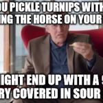 Gary Busey Wisdom | IF YOU PICKLE TURNIPS WITHOUT CARRYING THE HORSE ON YOUR WAGON YOU MIGHT END UP WITH A 9 VOLT BATTERY COVERED IN SOUR CREAM | image tagged in gary busey wisdom,sfw,say what,wut,lol | made w/ Imgflip meme maker