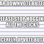 Honest letter | DEAR DOWNVOTE BUTTON, SINCERELY, UPVOTE BUTTON PLEASE STOP HOGGING ALL THE CLICKS | image tagged in honest letter | made w/ Imgflip meme maker