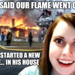 Disaster Overly Attached Girl | HE SAID OUR FLAME WENT OUT SO I STARTED A NEW ONE... IN HIS HOUSE | image tagged in disaster overly attached girl | made w/ Imgflip meme maker