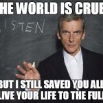 Listen to the Doctor - Capaldi | THE WORLD IS CRUEL BUT I STILL SAVED YOU ALL, SO LIVE YOUR LIFE TO THE FULLEST | image tagged in listen to the doctor - capaldi | made w/ Imgflip meme maker