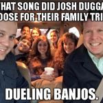 Duggars | WHAT SONG DID JOSH DUGGAR CHOOSE FOR THEIR FAMILY TRIP?? DUELING BANJOS. | image tagged in duggars | made w/ Imgflip meme maker