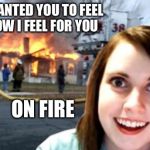 Disaster Overly Attached Girl | I WANTED YOU TO FEEL HOW I FEEL FOR YOU ON FIRE | image tagged in disaster overly attached girl,memes,overly attached girlfriend,disaster girl | made w/ Imgflip meme maker