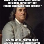 Ben Franklin 2 | "I THINK THE BEST WAY OF DOING GOOD TO THE POOR, IS NOT MAKING THEM EASY IN POVERTY, BUT LEADING OR DRIVING THEM OUT OF IT." BEN FRANKLIN  - | image tagged in ben franklin 2 | made w/ Imgflip meme maker