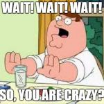 Peter Griffin wait wait wait | WAIT! WAIT! WAIT! SO, YOU ARE CRAZY? | image tagged in peter griffin wait wait wait | made w/ Imgflip meme maker