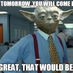 yoda lumberg | IF TOMORROW, YOU WILL COME IN, GREAT, THAT WOULD BE. | image tagged in yoda lumberg,that would be great | made w/ Imgflip meme maker